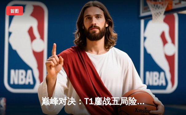 巅峰对决：T1鏖战五局险胜Gen.G，Faker沙皇降临锁定决赛门票