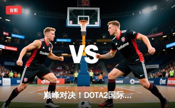 巅峰对决！DOTA2国际邀请赛总决赛PSG.LGD憾负Spirit，中国战队再夺亚军