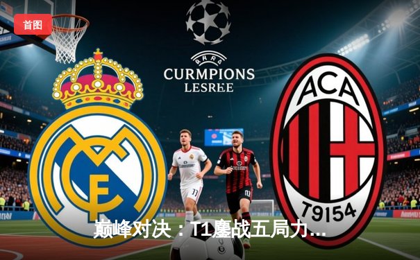 巅峰对决：T1鏖战五局力克GEN，Faker沙皇主宰生死局挺进LCK决赛