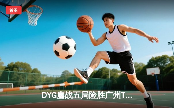 DYG鏖战五局险胜广州TTG，小义澜关键抢龙锁定胜局