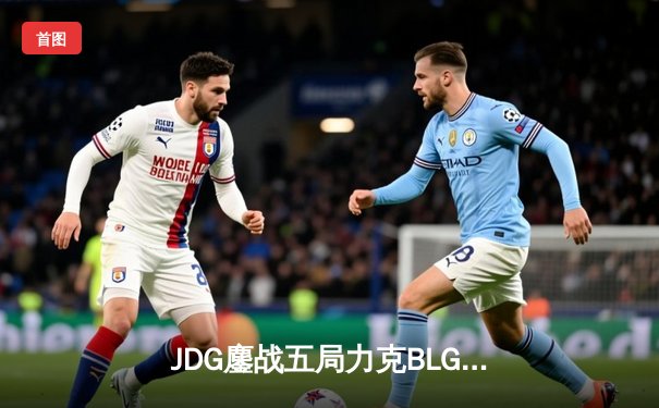 JDG鏖战五局力克BLG，369酒桶关键发挥锁定MSI决赛席位