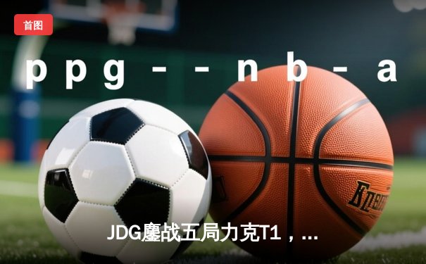JDG鏖战五局力克T1，369神级纳尔锁定MSI决赛席位