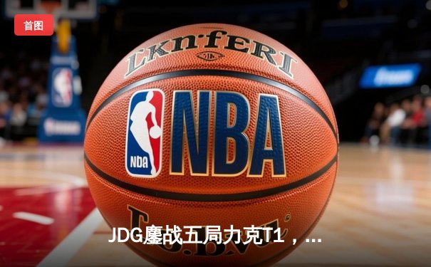 JDG鏖战五局力克T1，369神级纳尔锁定MSI决赛席位