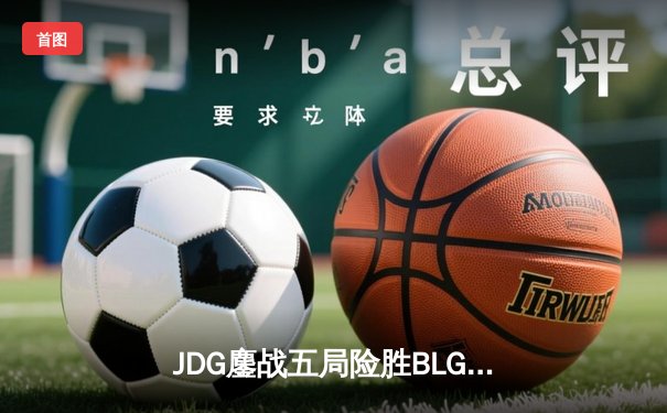 JDG鏖战五局险胜BLG，369纳尔关键团战奠定LPL春决胜局