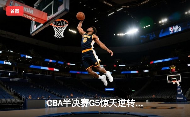 CBA半决赛G5惊天逆转！辽宁本钢加时险胜广东宏远晋级总决赛