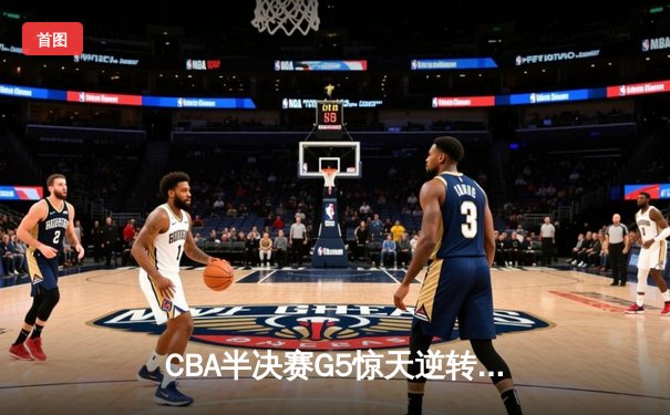 CBA半决赛G5惊天逆转！辽宁本钢加时险胜广东宏远晋级总决赛